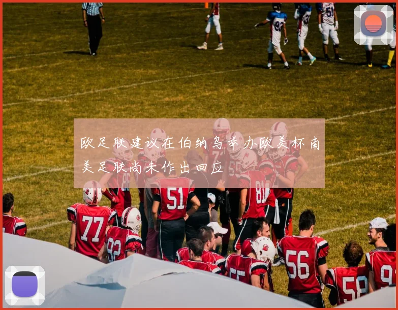 欧足联建议在伯纳乌举办欧美杯南美足联尚未作出回应
