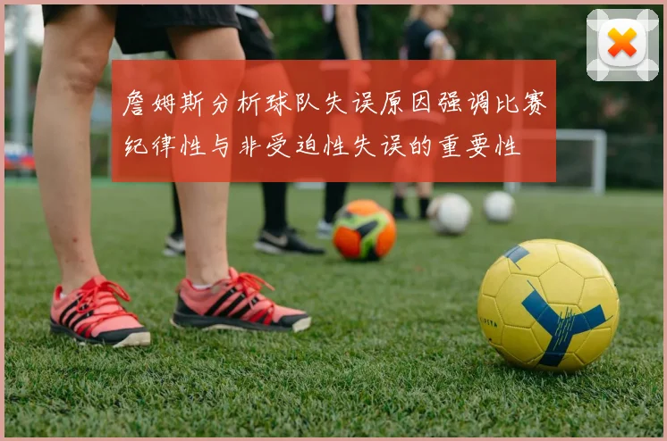 詹姆斯分析球队失误原因强调比赛纪律性与非受迫性失误的重要性