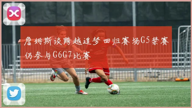 詹姆斯谈跨越追梦回归赛场G5禁赛仍参与G6G7比赛