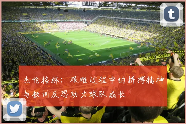杰伦格林：艰难过程中的拼搏精神与教训反思助力球队成长