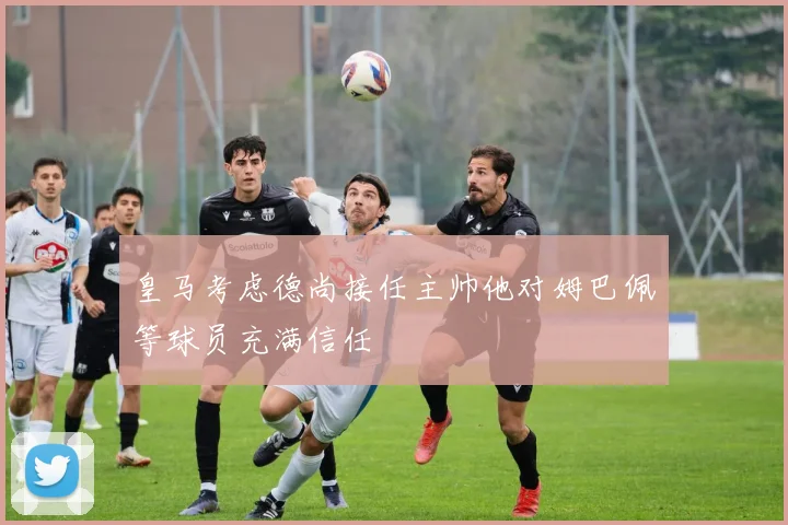 皇马考虑德尚接任主帅他对姆巴佩等球员充满信任