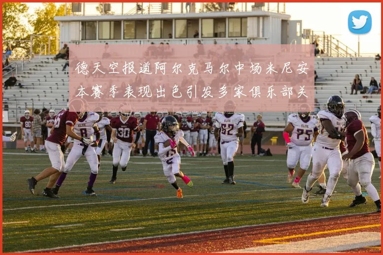 德天空报道阿尔克马尔中场米尼安本赛季表现出色引发多家俱乐部关注