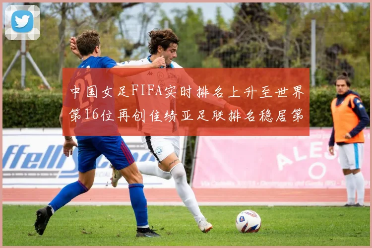 中国女足FIFA实时排名上升至世界第16位再创佳绩亚足联排名稳居第4位