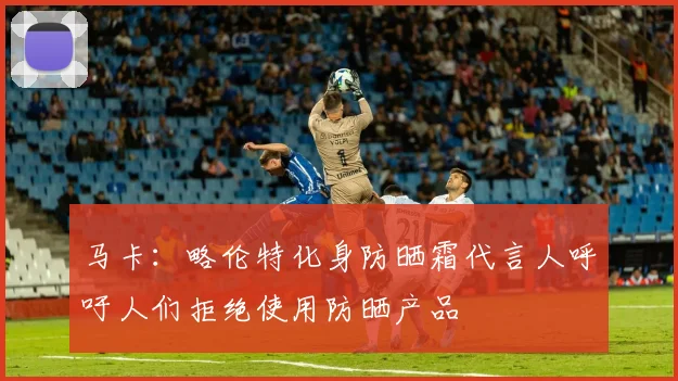 马卡：略伦特化身防晒霜代言人呼吁人们拒绝使用防晒产品