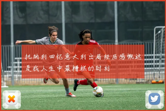 托纳利回忆意大利出局经历感慨这是我人生中最糟糕的时刻