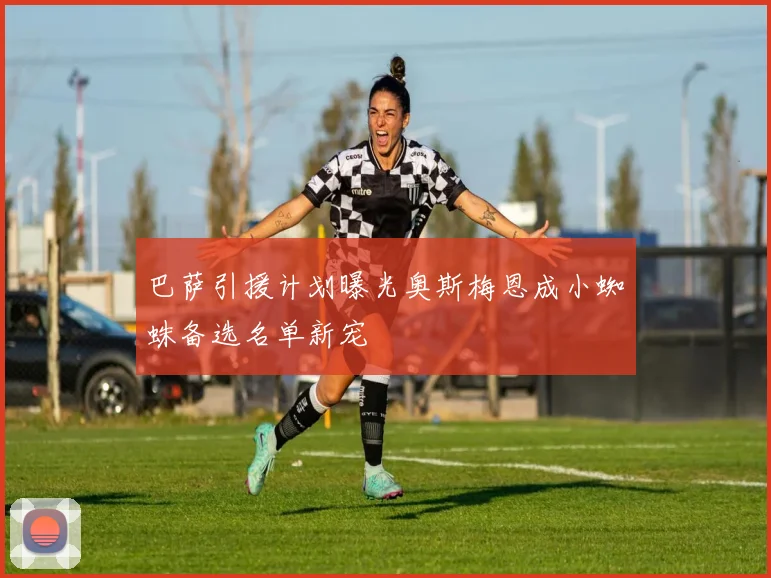 巴萨引援计划曝光奥斯梅恩成小蜘蛛备选名单新宠