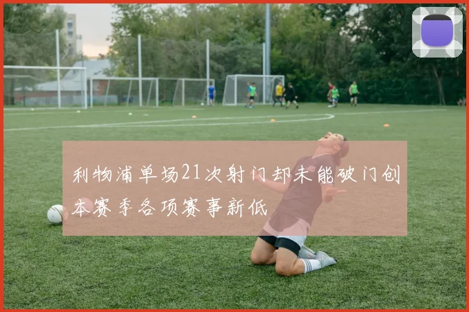 利物浦单场21次射门却未能破门创本赛季各项赛事新低