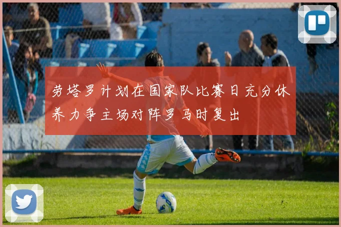 劳塔罗计划在国家队比赛日充分休养力争主场对阵罗马时复出