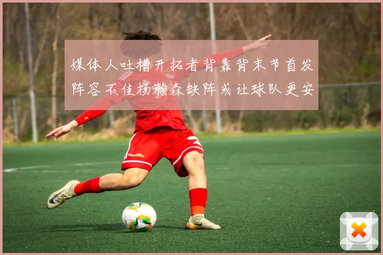 媒体人吐槽开拓者背靠背末节首发阵容不佳杨瀚森缺阵或让球队更安心
