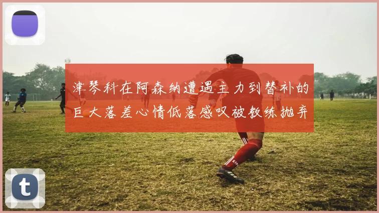 津琴科在阿森纳遭遇主力到替补的巨大落差心情低落感叹被教练抛弃