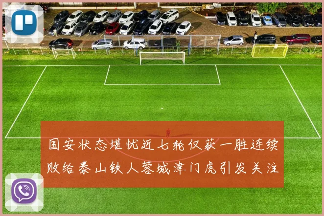 国安状态堪忧近七轮仅获一胜连续败给泰山铁人蓉城津门虎引发关注
