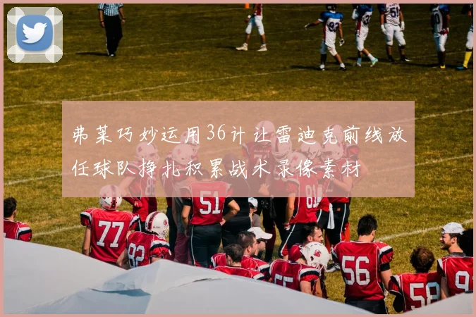 弗莱巧妙运用36计让雷迪克前线放任球队挣扎积累战术录像素材