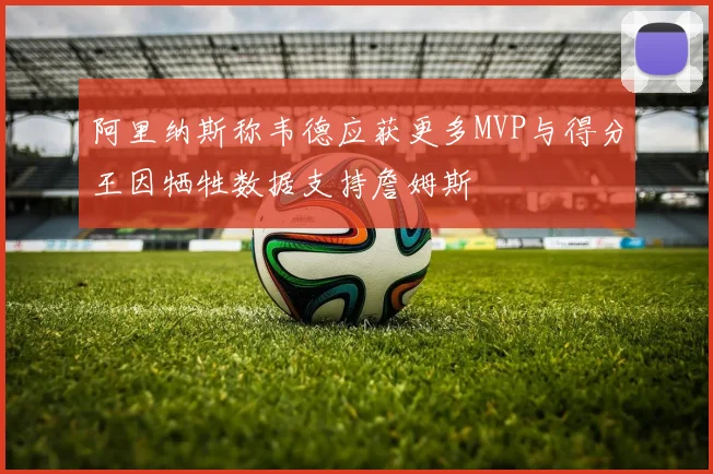 阿里纳斯称韦德应获更多MVP与得分王因牺牲数据支持詹姆斯