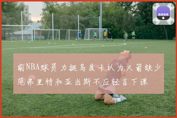 前NBA球员力挺乌度卡认为火箭缺少范弗里特和亚当斯不应轻言下课